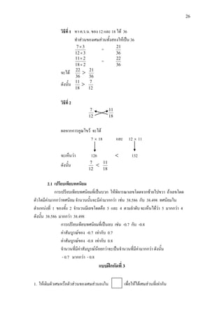 26
วิธีที่ 1 หา ค.ร.น. ของ 12 และ 18 ได 36
ทําสวนของเศษสวนทั้งสองใหเปน 36
312
37
×
×
=
36
21
218
211
×
×
=
36
22
จะได
36
22
>
36
21
ดังนั้น
18
11
>
12
7
วิธีที่ 2
12
7
18
11
ผลจากการคูณไขว จะได
7 × 18 และ 12 × 11
จะเห็นวา 126 < 132
ดังนั้น
12
7
<
18
11
2.1 เปรียบเทียบทศนิยม
การเปรียบเทียบทศนิยมที่เปนบวก ใหพิจารณาเลขโดดจากซายไปขวา ถาเลขโดด
ตัวใดมีคามากกวาทศนิยม จํานวนนั้นจะมีคามากกวา เชน 38.586 กับ 38.498 ทศนิยมใน
ตําแหนงที่ 1 ของทั้ง 2 จํานวนมีเลขโดดคือ 5 และ 4 ตามลําดับ จะเห็นไดวา 5 มากกวา 4
ดังนั้น 38.586 มากกวา 38.498
การเปรียบเทียบทศนิยมที่เปนลบ เชน -0.7 กับ -0.8
คาสัมบูรณของ -0.7 เทากับ 0.7
คาสัมบูรณของ -0.8 เทากับ 0.8
จํานวนที่มีคาสัมบูรณนอยกวาจะเปนจํานวนที่มีคามากกวา ดังนั้น
- 0.7 มากกวา - 0.8
แบบฝกหัดที่ 3
1. ใหเติมตัวเศษหรือตัวสวนของเศษสวนลงใน เพื่อใหไดเศษสวนที่เทากัน
 