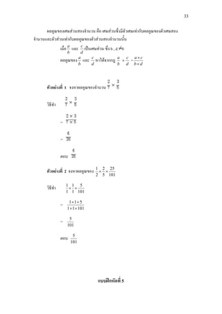 33
ผลคูณของเศษสวนสองจํานวน คือ เศษสวนซึ่งมีตัวเศษเทากับผลคูณของตัวเศษสอง
จํานวนและตัวสวนเทากับผลคูณของตัวสวนสองจํานวนนั้น
เมื่อ
b
a
และ
d
c
เปนเศษสวน ซึ่ง b , d 0
ผลคูณของ
b
a
และ
d
c
หาไดจากกฎ
b
a
×
d
c
=
db
ca
×
×
ตัวอยางที่ 1 จงหาผลคูณของจํานวน
วิธีทํา
=
=
ตอบ
ตัวอยางที่ 2 จงหาผลคูณของ
101
25
5
2
2
1
××
วิธีทํา
101
5
1
1
1
1
××
=
10111
511
××
××
=
101
5
ตอบ
101
5
แบบฝกหัดที่ 5
 