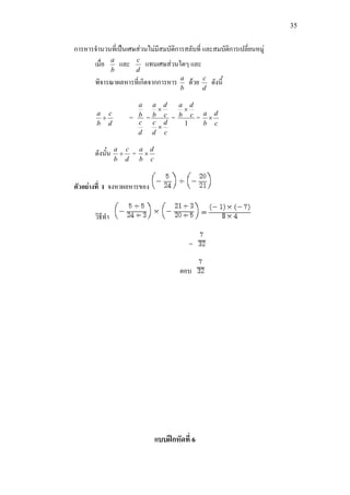 35
การหารจํานวนที่เปนเศษสวนไมมีสมบัติการสลับที่ และสมบัติการเปลี่ยนหมู
เมื่อ
b
a
และ
d
c
แทนเศษสวนใดๆ และ
พิจารณาผลหารที่เกิดจากการหาร
b
a
ดวย
d
c
ดังนี้
d
c
b
a
÷ =
d
c
b
a
=
c
d
d
c
c
d
b
a
×
×
=
1
c
d
b
a
×
=
c
d
b
a
×
ดังนั้น
d
c
b
a
÷ =
c
d
b
a
×
ตัวอยางที่ 1 จงหาผลหารของ
วิธีทํา
=
ตอบ
แบบฝกหัดที่ 6
 