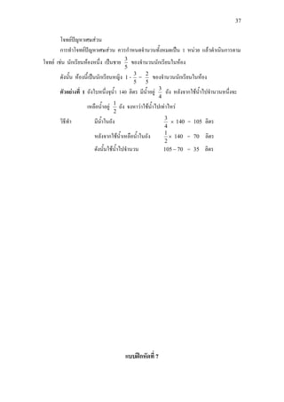 37
โจทยปญหาเศษสวน
การทําโจทยปญหาเศษสวน ควรกําหนดจํานวนทั้งหมดเปน 1 หนวย แลวดําเนินการตาม
โจทย เชน นักเรียนหองหนึ่ง เปนชาย
5
3
ของจํานวนนักเรียนในหอง
ดังนั้น หองนี้เปนนักเรียนหญิง 1 -
5
3
=
5
2
ของจํานวนนักเรียนในหอง
ตัวอยางที่ 1 ถังใบหนึ่งจุน้ํา 140 ลิตร มีน้ําอยู
4
3
ถัง หลังจากใชน้ําไปจํานวนหนึ่งจะ
เหลือน้ําอยู
2
1
ถัง จงหาวาใชน้ําไปเทาไหร
วิธีทํา มีน้ําในถัง
4
3
× 140 = 105 ลิตร
หลังจากใชน้ําเหลือน้ําในถัง ×
2
1
140 = 70 ลิตร
ดังนั้นใชน้ําไปจํานวน 70105 − = 35 ลิตร
แบบฝกหัดที่ 7
 