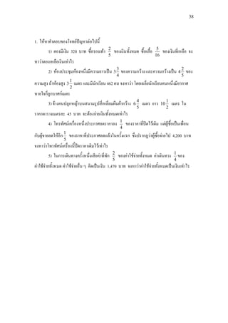 38
1. ใหหาคําตอบของโจทยปญหาตอไปนี้
1) ตองมีเงิน 320 บาท ซื้อรองเทา
5
2
ของเงินทั้งหมด ซื้อเสื้อ
16
5
ของเงินที่เหลือ จง
หาวาตองเหลือเงินเทาไร
2) หองประชุมหองหนึ่งมีความยาวเปน
4
3
3 ของความกวาง และความกวางเปน
5
2
4 ของ
ความสูง ถาหองสูง
2
1
3 เมตร และมีนักเรียน 462 คน จงหาวา โดยเฉลี่ยนักเรียนคนหนึ่งมีอากาศ
หายใจกี่ลูกบาศกเมตร
3) จางคนปลูกหญาบนสนามรูปสี่เหลี่ยมผืนผากวาง
5
4
6 เมตร ยาว
2
1
10 เมตร ใน
ราคาตารางเมตรละ 45 บาท จะตองจายเงินทั้งหมดเทาไร
4) โทรทัศนเครื่องหนึ่งประกาศลดราคาลง
4
1
ของราคาที่ปดไวเดิม แตผูซื้อเปนเพื่อน
กับผูขายลดใหอีก
5
1
ของราคาที่ประกาศลดแลวในครั้งแรก ซึ่งปรากฏวาผูซื้อจายไป 4,200 บาท
จงหาวาโทรทัศนเครื่องนี้ปดราคาเดิมไวเทาไร
5) ในการเดินทางครั้งหนึ่งเสียคาที่พัก
5
2
ของคาใชจายทั้งหมด คาเดินทาง
4
1
ของ
คาใชจายทั้งหมด คาใชจายอื่น ๆ คิดเปนเงิน 1,470 บาท จงหาวาคาใชจายทั้งหมดเปนเงินเทาไร
 