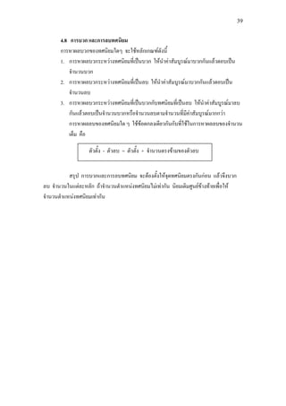 39
4.8 การบวก และการลบทศนิยม
การหาผลบวกของทศนิยมใดๆ จะใชหลักเกณฑดังนี้
1. การหาผลบวกระหวางทศนิยมที่เปนบวก ใหนําคาสัมบูรณมาบวกกันแลวตอบเปน
จํานวนบวก
2. การหาผลบวกระหวางทศนิยมที่เปนลบ ใหนําคาสัมบูรณมาบวกกันแลวตอบเปน
จํานวนลบ
3. การหาผลบวกระหวางทศนิยมที่เปนบวกกับทศนิยมที่เปนลบ ใหนําคาสัมบูรณมาลบ
กันแลวตอบเปนจํานวนบวกหรือจํานวนลบตามจํานวนที่มีคาสัมบูรณมากกวา
การหาผลลบของทศนิยมใด ๆ ใชขอตกลงเดียวกันกับที่ใชในการหาผลลบของจํานวน
เต็ม คือ
สรุป การบวกและการลบทศนิยม จะตองตั้งใหจุดทศนิยมตรงกันกอน แลวจึงบวก
ลบ จํานวนในแตละหลัก ถาจํานวนตําแหนงทศนิยมไมเทากัน นิยมเติมศูนยขางทายเพื่อให
จํานวนตําแหนงทศนิยมเทากัน
ตัวตั้ง - ตัวลบ = ตัวตั้ง + จํานวนตรงขามของตัวลบ
 