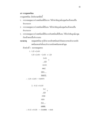 41
4.9 การคูณทศนิยม
การคูณทศนิยม มีหลักเกณฑดังนี้
1. การหาผลคูณระหวางทศนิยมที่เปนบวก ใหนําคาสัมบูรณมาคูณกันแลวตอบเปน
จํานวนบวก
2. การหาผลคูณระหวางทศนิยมที่เปนลบ ใหนําคาสัมบูรณมาคูณกันแลวตอบเปน
จํานวนบวก
3. การหาผลคูณระหวางทศนิยมที่เปนบวกกับทศนิยมที่เปนลบ ใหนําคาสัมบูรณมาคูณ
กันแลวตอบเปนจํานวนลบ
หมายเหตุ ผลคูณทศนิยม จะมีจํานวนหลักทศนิยมเทากับผลบวกของจํานวนหลัก
ทศนิยมของตัวตั้งและจํานวนหลักทศนิยมของตัวคูณ
ตัวอยางที่ 1 จงหาผลคูณของ
1. 1.25 ×2.431
1.25 ×2.431 = 2.431 × 1.25
2.431
12155
125
4862
303875 0
2431 0
∴ 1.25 ×2.431 = 3.03875
2. -5.12 × 0.125
512
2560
125
1024
64000 0
512 0
∴-5.12 × 0.125 = - 0.64000 = -0.64
×
×
 