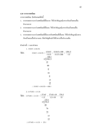 42
4.10 การหารทศนิยม
การหารทศนิยม มีหลักเกณฑดังนี้
1. การหาผลหารระหวางทศนิยมที่เปนบวก ใหนําคาสัมบูรณมาหารกันแลวตอบเปน
จํานวนบวก
2. การหาผลหารระหวางทศนิยมที่เปนลบ ใหนําคาสัมบูรณมาหารกันแลวตอบเปน
จํานวนบวก
3. การหาผลหารระหวางทศนิยมที่เปนบวกกับทศนิยมที่เปนลบ ใหนําคาสัมบูรณมาหาร
กันแลวตอบเปนจํานวนลบ ขอสําคัญตองทําใหตัวหารเปนจํานวนเต็ม
ตัวอยางที่ 1 จงหาคาของ
1. 15.015 ÷(-0.15)
วิธีทํา 15.015 ÷(-0.15) =
15.0
015.15
−
=
10015.0
100015.15
×−
×
=
15
5.1501
−
1.100
15
5.150115
00
0
01
0
15
15
∴15.015 ÷(-0.15) = -100.1
2. (-37.65) ÷ (-1.5)
วิธีทํา (-37.65) ÷ (-1.5) =
5.1
65.37
−
−
=
105.1
1065.37
×
×
=
15
5.376
1.125
30
5.37615
76
75
15
15
∴(-37.65) ÷ (-1.5) = 25.1
 