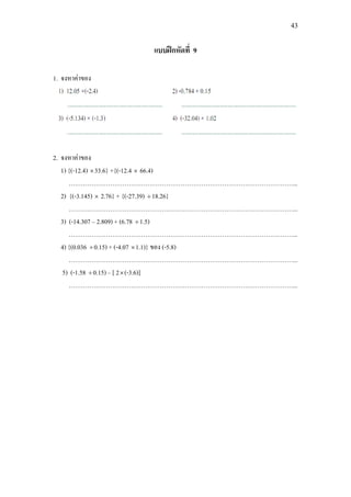 43
แบบฝกหัดที่ 9
1. จงหาคาของ
2. จงหาคาของ
1) {(-12.4) ×33.6} +{(-12.4 × 66.4)
………………………………………………………………………………………………...
2) {(-3.145) × 2.76} + {(-27.39) ÷18.26}
………………………………………………………………………………………………...
3) (-14.307 – 2.809) + (6.78 ÷1.5)
………………………………………………………………………………………………...
4) {(0.036 ÷0.15) + (-4.07 ×1.1)} ของ (-5.8)
………………………………………………………………………………………………...
5) (-1.58 ÷0.15) – [ 2×(-3.6)]
………………………………………………………………………………………………...
 