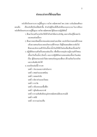 5
คําแนะนําการใชแบบเรียน
หนังสือเรียนสาระความรูพื้นฐาน รายวิชา คณิตศาสตร พค 21001 ระดับมัธยมศึกษา
ตอนตน เปนหนังสือเรียนที่จัดทําขึ้น สําหรับผูเรียนที่เปนนักศึกษานอกระบบ ในการศึกษา
หนังสือเรียนสาระความรูพื้นฐาน รายวิชา คณิตศาสตร ผูเรียนควรปฏิบัติดังนี้
1. ศึกษาโครงสรางรายวิชาใหเขาใจในหัวขอสาระสําคัญ ผลการเรียนรูที่คาดหวัง
และขอบขายเนื้อหา
2. ศึกษารายละเอียดเนื้อหาของแตละบทอยางละเอียด และทํากิจกรรมตามที่กําหนด
แลวตรวจสอบกับแนวตอบกิจกรรมที่กําหนด ถาผูเรียนตอบผิดควรกลับไป
ศึกษาและทําความเขาใจในเนื้อหานั้นใหมใหเขาใจกอนที่จะศึกษาเรื่องตอไป
3. ปฏิบัติกิจกรรมทายเรื่องของแตละเรื่อง เพื่อเปนการสรุปความรูความเขาใจของ
เนื้อหาในเรื่องนั้นๆ อีกครั้ง และการปฏิบัติกิจกรรมของแตละเนื้อหาในแตละ
เรื่อง ผูเรียนสามารถนําไปตรวจสอบกับครูและเพื่อนๆ ที่รวมเรียนในรายวิชา
และระดับเดียวกันได
4. แบบเรียนเลมนี้มี 10 บท
บทที่ 1 จํานวนและการดําเนินการ
บทที่ 2 เศษสวนและทศนิยม
บทที่ 3 เลขยกกําลัง
บทที่ 4 อัตราสวนและรอยละ
บทที่ 5 การวัด
บทที่ 6 ปริมาตรและพื้นที่ผิว
บทที่ 7 คูอันดับและกราฟ
บทที่ 8 ความสัมพันธของรูปเรขาคณิตสองมิติและสามมิติ
บทที่ 9 สถิติ
บทที่ 10 ความนาจะเปน
 