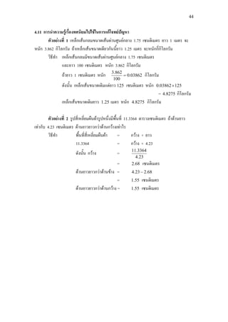 44
4.11 การนําความรูเรื่องทศนิยมไปใชในการแกโจทยปญหา
ตัวอยางที่ 1 เหล็กเสนกลมขนาดเสนผานศูนยกลาง 1.75 เซนติเมตร ยาว 1 เมตร จะ
หนัก 3.862 กิโลกรัม ถาเหล็กเสนขนาดเดียวกันนี้ยาว 1.25 เมตร จะหนักกี่กิโลกรัม
วิธีทํา เหล็กเสนกลมมีขนาดเสนผานศูนยกลาง 1.75 เซนติเมตร
และยาว 100 เซนติเมตร หนัก 3.862 กิโลกรัม
ถายาว 1 เซนติเมตร หนัก 03862.0
100
862.3
= กิโลกรัม
ดังนั้น เหล็กเสนขนาดเดิมแตยาว 125 เซนติเมตร หนัก 12503862.0 ×
= 8275.4 กิโลกรัม
เหล็กเสนขนาดเดิมยาว 25.1 เมตร หนัก 8275.4 กิโลกรัม
ตัวอยางที่ 2 รูปสี่เหลี่ยมผืนผารูปหนึ่งมีพื้นที่ 11.3364 ตารางเซนติเมตร ถาดานยาว
เทากับ 4.23 เซนติเมตร ดานยาวยาวกวาดานกวางเทาไร
วิธีทํา พื้นที่สี่เหลี่ยมผืนผา = กวาง × ยาว
11.3364 = กวาง × 4.23
ดังนั้น กวาง =
23.4
3364.11
= 68.2 เซนติเมตร
ดานยาวยาวกวาดานขาง = 68.223.4 −
= 55.1 เซนติเมตร
ดานยาวยาวกวาดานกวาง = 55.1 เซนติเมตร
 