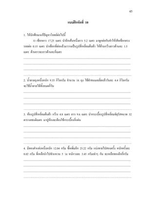45
แบบฝกหัดที่ 10
1. ใหนักศึกษาแกปญหาโจทยตอไปนี้
1) เชือกยาว 17.25 เมตร นําอีกเสนหนึ่งยาว 5.2 เมตร มาผูกตอกันทําใหเสียเชือกตรง
รอยตอ 0.15 เมตร นําเชือกที่ตอแลวมาวางเปนรูปสี่เหลี่ยมผืนผา ใหดานกวางยาวดานละ 1.5
เมตร ดานยาวจะยาวดานละกี่เมตร
...........................................................................................................................................................
...........................................................................................................................................................
...........................................................................................................................................................
………………………………………………………………………………………………………
2. น้ําตาลถุงหนึ่งหนัก 9.35 กิโลกรัม จํานวน 16 ถุง ใชทําขนมเฉลี่ยแลววันละ 4.4 กิโลกรัม
จะใชน้ําตาลไดทั้งหมดกี่วัน
...........................................................................................................................................................
...........................................................................................................................................................
...........................................................................................................................................................
………………………………………………………………………………………………………
3. หองรูปสี่เหลี่ยมผืนผา กวาง 4.8 เมตร ยาว 9.6 เมตร นํากระเบื้องรูปสี่เหลี่ยมจัตุรัสขนาด 32
ตารางเซนติเมตร มาปูหองจะตองใชกระเบื้องกี่แผน
...........................................................................................................................................................
...........................................................................................................................................................
...........................................................................................................................................................
………………………………………………………………………………………………………
4. มีทองคําแทงหนึ่งหนัก 12.04 กรัม ซื้อเพิ่มอีก 25.22 กรัม แบงขายไปสองครั้ง หนักครั้งละ
8.02 กรัม ที่เหลือนําไปทําแหวน 5 วง หนักวงละ 3.45 กรัมเทาๆ กัน จะเหลือทองอีกกี่กรัม
...........................................................................................................................................................
...........................................................................................................................................................
...........................................................................................................................................................
………………………………………………………………………………………………………
 