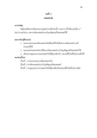 46
บทที่ 3
เลขยกกําลัง
สาระสําคัญ
สัญลักษณของการเขียนแทนการคูณจํานวนเดียวกันซ้ํา ๆ หลาย ๆ ครั้ง เขียนแทนดวย n
a
อานวา a ยกกําลัง n และการเขียนแสดงจํานวนในรูปสัญกรณวิทยาศาสตรได
ผลการเรียนรูที่คาดหวัง
1. บอกความหมายและเขียนเลขยกกําลังที่มีเลขชี้กําลังเปนจํานวนเต็มแทนจํานวนที่
กําหนดใหได
2. บอกและนําเลขยกกําลังมาใชในการเขียนแสดงจํานวนในรูปสัญกรณวิทยาศาสตรได
3. อธิบายการคูณและหารของเลขยกกําลังที่มีฐานเดียวกัน และเลขชี้กําลังเปนจํานวนเต็มได
ขอบขายเนื้อหา
เรื่องที่ 1 ความหมายและการเขียนเลขยกกําลัง
เรื่องที่ 2 การเขียนแสดงจํานวนในรูปสัญกรณวิทยาศาสตร
เรื่องที่ 3 การคูณและการหารเลขยกกําลังที่มีฐานเดียวกันและเลขชี้กําลังเปนจํานวนเต็ม
 