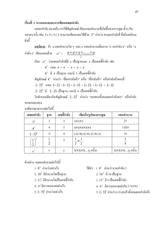 47
เรื่องที่ 1 ความหมายและการเขียนเลขยกกําลัง
เลขยกกําลัง หมายถึง การใชสัญลักษณ เขียนแทนจํานวนที่เกิดขึ้นจากการคูณ ซ้ําๆ กัน
หลายๆ ครั้ง เชน 3333 ××× สามารถเขียนแทนไดดวย 4
3 อานวา สามยกกําลังสี่ ซึ่งมีบทนิยาม
ดังนี้
บทนิยาม
n
a
ถา a แทนจํานวนใด ๆ และ n แทนจํานวนเต็มบวก “a ยกกําลัง n” หรือ “a
กําลัง n” เขียนแทนดวย =   
n
aaaa ×××× ......
เรียก n
a วาเลขยกกําลังที่มี a เปนฐานและ n เปนเลขชี้กําลัง เชน
5
4 แทน 4 × 4 × 4 × 4 × 4
5
4 มี 4 เปนฐาน และมี 5 เปนเลขชี้กําลัง
สัญลักษณ 5
4 อานวา “สี่ยกกําลังหา” หรือ “สี่กําลังหา” หรือกําลังหาของสี่
( )6
2− แทน ( )2− × ( )2− × ( )2− × ( )2− × ( )2− × ( )2−
( )6
2− มี ( )2− เปนฐาน และมี 6 เปนเลขชี้กําลัง
ในทํานองเดียวกันสัญลักษณ ( )6
2− อานวา “ลบสองทั้งหมดยกกําลังหก” หรือกําลัง
หกของลบสอง
จงพิจารณาตารางตอไปนี้
เลขยกกําลัง ฐาน เลขชี้กําลัง เขียนในรูปของการคูณ แทนจํานวน
3
3 3 3 3×3×3 27
5
4 4 5 4×4×4×4×4 1,024
( )4
2− -2 4 (-2) ×(-2) ×(-2) ×(-2) 16
2
2
1






2
1 2
2
1
×
2
1
4
1
y
x x y X×X×X…(y ครั้ง) X×X×X…(y ครั้ง)
ตัวอยาง จงตอบคําถามตอไปนี้
1. 3
8 อานวาอยางไร
2. 3
10 มีจํานวนใดเปนฐาน
3. 5
11 มีจํานวนใดเปนเลขชี้กําลัง
4. 3
5 มีความหมายอยางไร
5. ( )5
5− อานวาอยางไร
วิธีทํา 1. 3
8 อานวา 8 ยกกําลัง 3
2. 3
10 มี 10 เปนฐาน
3. 5
11 มี 5 เปนเลขชี้กําลัง
4. 3
5 มีความหมายเทากับ 5 ×5×5
5. ( )5
5− อานวา (-5) ลบหาทั้งหมดยกกําลังหา
 