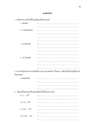50
แบบฝกหัดที่ 2
1. จงเขียนจํานวนตอไปนี้ในรูปสัญกรณวิทยาศาสตร
1. 400,000 =………………………………………………………………
=………………………………………………………………
2. 23,000,000,000 =………………………………………………………………
=………………………………………………………………
=………………………………………………………………
=………………………………………………………………
3. 639,000,000 =………………………………………………………………
=………………………………………………………………
=………………………………………………………………
=………………………………………………………………
4. 247,500,000 =………………………………………………………………
=………………………………………………………………
=………………………………………………………………
=………………………………………………………………
2. ดาวเสารอยูหางจากดวงอาทิตยประมาณ1,430,000,000 กิโลเมตร จงเขียนใหอยูในรูปสัญกรณ
วิทยาศาสตร
1,430,000,000 =………………………………………………………………
=………………………………………………………………
=………………………………………………………………
=………………………………………………………………
3. สัญกรณวิทยาศาสตรในแตละขอตอไปนี้แทนจํานวนใด
3.1 2 × 6
10 =………………………………………………………………
=………………………………………………………………
3.2 4.8 × 13
10 =………………………………………………………………
=………………………………………………………………
3.3 4.03 × 9
10 =………………………………………………………………
=………………………………………………………………
3.4 9.125 × 5
10 =………………………………………………………………
=………………………………………………………………
 