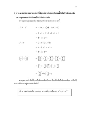 51
3. การคูณและการหารเลขยกกําลังที่มีฐานเดียวกัน และเปนเลขชี้กําลังเปนจํานวนเต็ม
3.1 การคูณเลขยกกําลังเมื่อเลขชี้กําลังเปนจํานวนเต็ม
พิจารณาการคูณเลขยกกําลังที่มีฐานเปนจํานวนเดียวกันตอไปนี้
3
2 × 4
2 = ( ) ( )2222222 ××××××
= 2 × 2 × 2 × 2 ×2 × 2 × 2
= 7
2 หรือ 43
2 +
32
33 × = ( ) ( )33333 ××××
= 3 × 3 × 3 × 3 ×3
= 5
3 หรือ 32
3 +
23
3
1
3
1






×





=












×





×












×





×





3
1
3
1
3
1
3
1
3
1
= 





×





×





×





×





3
1
3
1
3
1
3
1
3
1
=
5
3
1






หรือ 23
3
1
+





การคูณเลขยกกําลังที่มีฐานเปนจํานวนเดียวกันและมีเลขชี้กําลังเปนจํานวนเต็มบวกเปนไป
ตามสมบัติของการคูณเลขยกกําลังดังนี้
เมื่อ a แทนจํานวนใด ๆ m และ n แทนจํานวนเต็มบวก nm
aa × = nm
a +
 