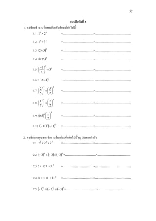 52
แบบฝกหัดที่ 3
1. จงเขียนจํานวนที่แทนดวยสัญลักษณตอไปนี้
1.1 65
22 × =……………………………=…………………………………
1.2 25
32 × =……………………………=…………………………………
1.3 ( )3
32× =……………………………=…………………………………
1.4 ( )2
75.0 =……………………………=…………………………………
1.5 2
2
3
3
1
×




 −
=……………………………=…………………………………
1.6 ( )3
23×− =……………………………=…………………………………
1.7
43
2
5
5
2






×





=……………………………=…………………………………
1.8
56
2
7
7
1






×





=……………………………=…………………………………
1.9 ( )
4
3
2
1
5.0 





=……………………………=…………………………………
1.10 ( ) ( )32
1111 −− =……………………………=…………………………………
2. จงเขียนผลคูณของจํานวนในแตละขอตอไปนี้ในรูปเลขยกกําลัง
2.1 732
222 ×× =……………………………=…………………………………
2.2 ( ) ( ) ( )53
333 −×−×− =……………………………=………………………………
2.3 5 × 625 × 2
5 =……………………………=…………………………………
2.4 121 × 11 × 2
11 =……………………………=…………………………………
2.5 ( ) ( ) ( )734
333 −×−×− =……………………………=………………………………
 
