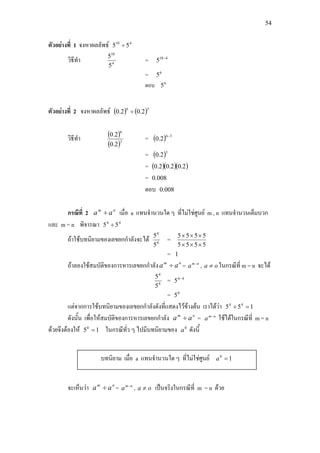 54
ตัวอยางที่ 1 จงหาผลลัพธ 410
55 ÷
วิธีทํา 4
10
5
5
= 410
5 −
= 6
5
ตอบ 6
5
ตัวอยางที่ 2 จงหาผลลัพธ ( ) ( )36
2.02.0 ÷
วิธีทํา ( )
( )3
6
2.0
2.0
= ( ) 36
2.0
−
= ( )3
2.0
= ( )( )( )2.02.02.0
= 008.0
ตอบ 008.0
กรณีที่ 2 nm
aa ÷ เมื่อ a แทนจํานวนใด ๆ ที่ไมใชศูนย m , n แทนจํานวนเต็มบวก
และ m = n พิจารณา 44
55 ÷
ถาใชบทนิยามของเลขยกกําลังจะได 4
4
5
5
=
5555
5555
×××
×××
= 1
ถาลองใชสมบัติของการหารเลขยกกําลัง nm
aa ÷ = nm
a −
, oa ≠ ในกรณีที่ m = n จะได
4
4
5
5
= 44
5 −
= 0
5
แตจากการใชบทนิยามของเลขยกกําลังดังที่แสดงไวขางตน เราไดวา 155 44
=÷
ดังนั้น เพื่อใหสมบัติของการหารเลขยกกําลัง nm
aa ÷ = nm
a −
ใชไดในกรณีที่ m = n
ดวยจึงตองให 150
= ในกรณีทั่ว ๆ ไปมีบทนิยามของ 0
a ดังนี้
จะเห็นวา nm
aa ÷ = nm
a −
, oa ≠ เปนจริงในกรณีที่ m = n ดวย
บทนิยาม เมื่อ a แทนจํานวนใด ๆ ที่ไมใชศูนย 10
=a
 