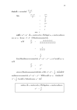 55
ตัวอยางที่ 1 จงหาผลลัพธ 8
53
7
77 ×
วิธีทํา 8
53
7
77 ×
= 8
83
7
7 +
= 8
8
7
7
= 88
7 −
= 0
7
= 1
ตอบ 1
กรณีที่ 3 nm
aa ÷ เมื่อ a แทนจํานวนใด ๆ ที่ไมใชศูนย m , n แทนจํานวนเต็มบวก
และ m < n พิจารณา 85
22 ÷ ถาใชบทนิยามของเลขยกกําลัง
จะได 8
5
2
2
=
22222222
22222
×××××××
××××
=
222
1
××
= 3
2
1
ถาลองใชสมบัติของการหารเลขยกกําลัง nm
aa ÷ = nm
a −
, 0≠a ในกรณีที่ m < n
จะได
8
5
2
2
= 85
2 −
= 3
2−
แตจากการใชบทนิยามของเลขยกกําลังขางตน เราไดวา 85
22 ÷ = 3
2
1
ดังนั้นเพื่อให
สมบัติของการหารเลขยกกําลัง nm
aa ÷ = nm
a −
ใชไดในกรณีที่ m < n ดวยจึงตองให
3
3
2
1
2 =−
ในกรณีทั่ว ๆ ไปมีบทนิยามของ n
a−
ดังนี้
บทนิยาม เมื่อ a แทนจํานวนใด ๆ ที่ไมใชศูนยและ n แทนจํานวนเต็มบวก
n
a−
= n
a
1
 