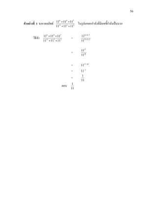 56
ตัวอยางที่ 1 จงหาผลลัพธ 2313
746
111111
111111
××
××
ในรูปเลขยกกําลังที่มีเลขชี้กําลังเปนบวก
วิธีทํา 2313
746
111111
111111
××
××
= 2313
746
11
11
++
++
= 18
17
11
11
= 1817
11 −
= 1
11−
=
11
1
ตอบ
11
1
 