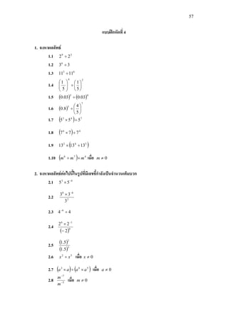 57
แบบฝกหัดที่ 4
1. จงหาผลลัพธ
1.1 29
22 ÷
1.2 336
÷
1.3 63
1111 ÷
1.4
24
5
1
5
1






÷





1.5 ( ) ( )45
03.003.0 ÷
1.6 ( )
7
5
5
4
8.0 





÷
1.7 ( ) 743
555 ÷×
1.8 ( ) 46
777 ÷×
1.9 ( )542
131313 ÷×
1.10 ( ) 476
mmm ×÷ เมื่อ 0≠m
2. จงหาผลลัพธตอไปนี้ในรูปที่มีเลขชี้กําลังเปนจํานวนเต็มบวก
2.1 43
55 −
×
2.2 2
68
3
33 −
×
2.3 44 6
÷−
2.4
( )0
16
2
22
−
× −
2.5 ( )
( )3
2
5.1
5.1
2.6 52
xx ÷ เมื่อ 0≠x
2.7 ( ) ( )503
aaaa ×÷× เมื่อ 0≠a
2.8 5
7
−
−
m
m
เมื่อ 0≠m
 