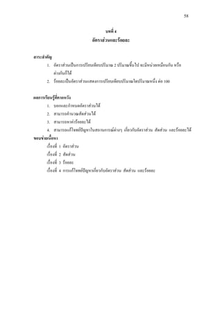 58
บทที่ 4
อัตราสวนและรอยละ
สาระสําคัญ
1. อัตราสวนเปนการเปรียบเทียบปริมาณ 2 ปริมาณขึ้นไป จะมีหนวยเหมือนกัน หรือ
ตางกันก็ได
2. รอยละเปนอัตราสวนแสดงการเปรียบเทียบปริมาณใดปริมาณหนึ่ง ตอ 100
ผลการเรียนรูที่คาดหวัง
1. บอกและกําหนดอัตราสวนได
2. สามารถคํานวณสัดสวนได
3. สามารถหาคารอยละได
4. สามารถแกโจทยปญหาในสถานการณตางๆ เกี่ยวกับอัตราสวน สัดสวน และรอยละได
ขอบขายเนื้อหา
เรื่องที่ 1 อัตราสวน
เรื่องที่ 2 สัดสวน
เรื่องที่ 3 รอยละ
เรื่องที่ 4 การแกโจทยปญหาเกี่ยวกับอัตราสวน สัดสวน และรอยละ
 