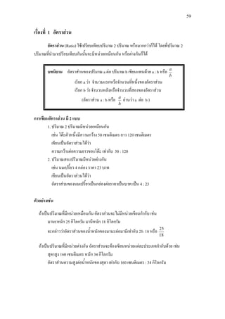 59
เรื่องที่ 1 อัตราสวน
อัตราสวน (Ratio) ใชเปรียบเทียบปริมาณ 2 ปริมาณ หรือมากกวาก็ได โดยที่ปริมาณ 2
ปริมาณที่นํามาเปรียบเทียบกันนั้นจะมีหนวยเหมือนกัน หรือตางกันก็ได
บทนิยาม อัตราสวนของปริมาณ a ตอ ปริมาณ b เขียนแทนดวย a : b หรือ
b
a
เรียก a วา จํานวนแรกหรือจํานวนที่หนึ่งของอัตราสวน
เรียก b วา จํานวนหลังหรือจํานวนที่สองของอัตราสวน
(อัตราสวน a : b หรือ
b
a
อานวา a ตอ b )
การเขียนอัตราสวน มี 2 แบบ
1. ปริมาณ 2 ปริมาณมีหนวยเหมือนกัน
เชน โตะตัวหนึ่งมีความกวาง 50 เซนติเมตร ยาว 120 เซนติเมตร
เขียนเปนอัตราสวนไดวา
ความกวางตอความยาวของโตะ เทากับ 50 : 120
2. ปริมาณสองปริมาณมีหนวยตางกัน
เชน นมเปรี้ยว 4 กลอง ราคา 23 บาท
เขียนเปนอัตราสวนไดวา
อัตราสวนของนมเปรี้ยวเปนกลองตอราคาเปนบาท เปน 4 : 23
ตัวอยางเชน
ถาเปนปริมาณที่มีหนวยเหมือนกัน อัตราสวนจะไมมีหนวยเขียนกํากับ เชน
มานะหนัก 25 กิโลกรัม มานีหนัก 18 กิโลกรัม
จะกลาววาอัตราสวนของน้ําหนักของมานะตอมานีเทากับ 25: 18 หรือ
18
25
ถาเปนปริมาณที่มีหนวยตางกัน อัตราสวนจะตองเขียนหนวยแตละประเภทกํากับดวย เชน
สุดาสูง 160 เซนติเมตร หนัก 34 กิโลกรัม
อัตราสวนความสูงตอน้ําหนักของสุดา เทากับ 160 เซนติเมตร : 34 กิโลกรัม
 