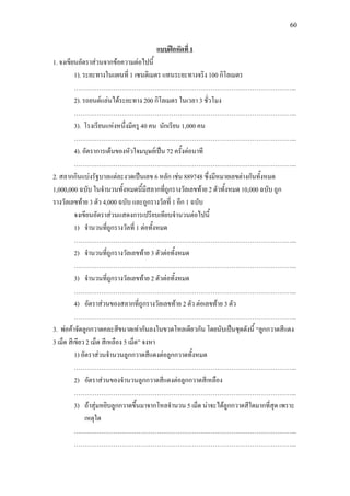 60
1. จงเขียนอัตราสวนจากขอความตอไปนี้
แบบฝกหัดที่ 1
1). ระยะทางในแผนที่ 1 เซนติเมตร แทนระยะทางจริง 100 กิโลเมตร
……………………………………………………………………………………………...
2). รถยนตแลนไดระยะทาง 200 กิโลเมตร ในเวลา 3 ชั่วโมง
……………………………………………………………………………………………...
3). โรงเรียนแหงหนึ่งมีครู 40 คน นักเรียน 1,000 คน
……………………………………………………………………………………………...
4). อัตราการเตนของหัวใจมนุษยเปน 72 ครั้งตอนาที
……………………………………………………………………………………………...
2. สลากกินแบงรัฐบาลแตละงวดเปนเลข 6 หลัก เชน 889748 ซึ่งมีหมายเลขตางกันทั้งหมด
1,000,000 ฉบับ ในจํานวนทั้งหมดนี้มีสลากที่ถูกรางวัลเลขทาย 2 ตัวทั้งหมด 10,000 ฉบับ ถูก
รางวัลเลขทาย 3 ตัว 4,000 ฉบับ และถูกรางวัลที่ 1 อีก 1 ฉบับ
จงเขียนอัตราสวนแสดงการเปรียบเทียบจํานวนตอไปนี้
1) จํานวนที่ถูกรางวัลที่ 1 ตอทั้งหมด
……………………………………………………………………………………………...
2) จํานวนที่ถูกรางวัลเลขทาย 3 ตัวตอทั้งหมด
……………………………………………………………………………………………...
3) จํานวนที่ถูกรางวัลเลขทาย 2 ตัวตอทั้งหมด
……………………………………………………………………………………………...
4) อัตราสวนของสลากที่ถูกรางวัลเลขทาย 2 ตัว ตอเลขทาย 3 ตัว
……………………………………………………………………………………………...
3. พอคาจัดลูกกวาดคละสีขนาดเทากันลงในขวดโหลเดียวกัน โดยนับเปนชุดดังนี้ “ลูกกวาดสีแดง
3 เม็ด สีเขียว 2 เม็ด สีเหลือง 5 เม็ด” จงหา
1) อัตราสวนจํานวนลูกกวาดสีแดงตอลูกกวาดทั้งหมด
……………………………………………………………………………………………...
2) อัตราสวนของจํานวนลูกกวาดสีแดงตอลูกกวาดสีเหลือง
……………………………………………………………………………………………...
3) ถาสุมหยิบลูกกวาดขึ้นมาจากโหลจํานวน 5 เม็ด นาจะไดลูกกวาดสีใดมากที่สุด เพราะ
เหตุใด
……………………………………………………………………………………………...
……………………………………………………………………………………………...
 