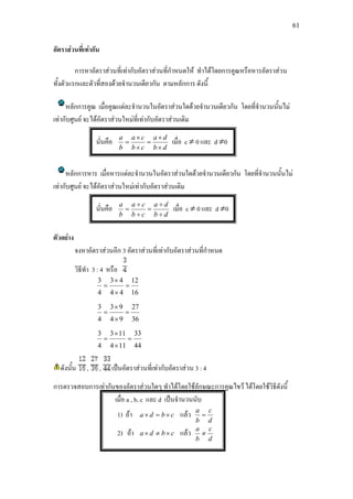 61
อัตราสวนที่เทากัน
การหาอัตราสวนที่เทากับอัตราสวนที่กําหนดให ทําไดโดยการคูณหรือหารอัตราสวน
ทั้งตัวแรกและตัวที่สองดวยจํานวนเดียวกัน ตามหลักการ ดังนี้
หลักการคูณ เมื่อคูณแตละจํานวนในอัตราสวนใดดวยจํานวนเดียวกัน โดยที่จํานวนนั้นไม
เทากับศูนย จะไดอัตราสวนใหมที่เทากับอัตราสวนเดิม
นั่นคือ
db
da
cb
ca
b
a
×
×
=
×
×
= เมื่อ c ≠ 0 และ d ≠0
หลักการหาร เมื่อหารแตละจํานวนในอัตราสวนใดดวยจํานวนเดียวกัน โดยที่จํานวนนั้นไม
เทากับศูนย จะไดอัตราสวนใหมเทากับอัตราสวนเดิม
นั่นคือ
db
da
cb
ca
b
a
÷
÷
=
÷
÷
= เมื่อ c ≠ 0 และ d ≠0
ตัวอยาง
จงหาอัตราสวนอีก 3 อัตราสวนที่เทากับอัตราสวนที่กําหนด
วิธีทํา 3 : 4 หรือ
16
12
44
43
4
3
=
×
×
=
36
27
94
93
4
3
=
×
×
=
44
33
114
113
4
3
=
×
×
=
ดังนั้น , , เปนอัตราสวนที่เทากับอัตราสวน 3 : 4
การตรวจสอบการเทากันของอัตราสวนใดๆ ทําไดโดยใชลักษณะการคูณไขว ไดโดยใชวิธีดังนี้
เมื่อ a , b, c และ d เปนจํานวนนับ
1) ถา cbda ×=× แลว
d
c
b
a
=
2) ถา cbda ×≠× แลว
d
c
b
a
≠
 
