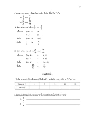 62
ตัวอยาง จงตรวจสอบวาอัตราสวนในแตละขอตอไปนี้เทากันหรือไม
1)
4
3
และ
6
5
2)
30
26
และ
45
39
1) พิจารณาการคูณไขวของ
4
3
และ
6
5
เนื่องจาก 63× = 18
54× = 20
ดังนั้น 63× ≠ 54×
นั่นคือ
4
3
≠
6
5
2) พิจารณาการคูณไขวของ
30
26
และ
45
39
เนื่องจาก 4526× = 1,170
3930× = 1,170
ดังนั้น 4526× = 3930×
นั่นคือ
30
26
=
45
39
1. ถาอัตราการแลกเปลี่ยนเงินดอลลารตอเงินหนึ่งบาทเทากับ 1 : 43 จงเติมราคาเงินในตาราง
แบบฝกหัดที่ 2
2. จงเขียนอัตราสวนที่เทากับอัตราสวนที่กําหนดใหตอไปนี้มาอีก 3 อัตราสวน
1)
3
2
= ...............................................................................................................................
2)
9
5
= ...............................................................................................................................
 