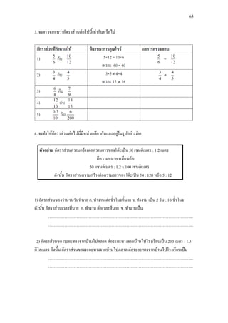63
3. จงตรวจสอบวาอัตราสวนตอไปนี้เทากันหรือไม
4. จงทําใหอัตราสวนตอไปนี้มีหนวยเดียวกันและอยูในรูปอยางงาย
ตัวอยาง อัตราสวนความกวางตอความยาวของโตะเปน 50 เซนติเมตร : 1.2 เมตร
มีความหมายเหมือนกับ
50 เซนติเมตร : 1.2 x 100 เซนติเมตร
ดังนั้น อัตราสวนความกวางตอความยาวของโตะเปน 50 : 120 หรือ 5 : 12
1) อัตราสวนของจํานวนวันที่นาย ก. ทํางาน ตอชั่วโมงที่นาย ข. ทํางาน เปน 2 วัน : 10 ชั่วโมง
ดังนั้น อัตราสวนเวลาที่นาย ก. ทํางาน ตอเวลาที่นาย ข. ทํางานเปน
……………………………………………………………………………………………...
……………………………………………………………………………………………...
2) อัตราสวนของระยะทางจากบานไปตลาด ตอระยะทางจากบานไปโรงเรียนเปน 200 เมตร : 1.5
กิโลเมตร ดังนั้น อัตราสวนของระยะทางจากบานไปตลาด ตอระยะทางจากบานไปโรงเรียนเปน
……………………………………………………………………………………………...
……………………………………………………………………………………………...
 