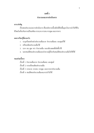 7
บทที่ 1
จํานวนและการดําเนินการ
สาระสําคัญ
เรื่องของจํานวนและการดําเนินการ เปนหลักการเบื้องตนที่เปนพื้นฐานในการนําไปใชใน
ชีวิตจริงเกี่ยวกับการเปรียบเทียบ การบวก การลบ การคูณ และการหาร
ผลการเรียนรูที่คาดหวัง
1. ระบุหรือยกตัวอยางจํานวนเต็มบวก จํานวนเต็มลบ และศูนยได
2. เปรียบเทียบจํานวนเต็มได
3. บวก ลบ คูณ หาร จํานวนเต็ม และอธิบายผลที่เกิดขึ้นได
4. บอกสมบัติของจํานวนเต็มและนําความรูเกี่ยวกับสมบัติของจํานวนเต็มไปใชได
ขอบขายเนื้อหา
เรื่องที่ 1 จํานวนเต็มบวก จํานวนเต็มลบ และศูนย
เรื่องที่ 2 การเปรียบเทียบจํานวนเต็ม
เรื่องที่ 3 การบวก การลบ การคูณ และการหารจํานวนเต็ม
เรื่องที่ 4 สมบัติของจํานวนเต็มและการนําไปใช
 