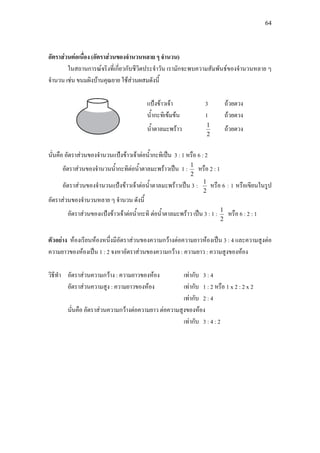 64
อัตราสวนตอเนื่อง (อัตราสวนของจํานวนหลาย ๆ จํานวน)
ในสถานการณจริงที่เกี่ยวกับชีวิตประจําวัน เรามักจะพบความสัมพันธของจํานวนหลาย ๆ
จํานวน เชน ขนมผิงบานคุณยาย ใชสวนผสมดังนี้
แปงขาวเจา 3 ถวยตวง
น้ํากะทิเขมขน 1 ถวยตวง
น้ําตาลมะพราว
2
1
ถวยตวง
นั่นคือ อัตราสวนของจํานวนแปงขาวเจาตอน้ํากะทิเปน 3 : 1 หรือ 6 : 2
อัตราสวนของจํานวนน้ํากะทิตอน้ําตาลมะพราวเปน 1 :
2
1
หรือ 2 : 1
อัตราสวนของจํานวนแปงขาวเจาตอน้ําตาลมะพราวเปน 3 :
2
1
หรือ 6 : 1 หรือเขียนในรูป
อัตราสวนของจํานวนหลาย ๆ จํานวน ดังนี้
อัตราสวนของแปงขาวเจาตอน้ํากะทิ ตอน้ําตาลมะพราว เปน 3 : 1 :
2
1
หรือ 6 : 2 : 1
ตัวอยาง หองเรียนหองหนึ่งมีอัตราสวนของความกวางตอความยาวหองเปน 3 : 4 และความสูงตอ
ความยาวของหองเปน 1 : 2 จงหาอัตราสวนของความกวาง : ความยาว : ความสูงของหอง
วิธีทํา อัตราสวนความกวาง : ความยาวของหอง เทากับ 3 : 4
อัตราสวนความสูง : ความยาวของหอง เทากับ 1 : 2 หรือ 1 x 2 : 2 x 2
เทากับ 2 : 4
นั่นคือ อัตราสวนความกวางตอความยาว ตอความสูงของหอง
เทากับ 3 : 4 : 2
 