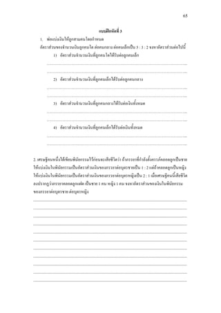 65
แบบฝกหัดที่ 3
1. พอแบงเงินใหลูกสามคนโดยกําหนด
อัตราสวนของจํานวนเงินลูกคนโต ตอคนกลาง ตอคนเล็กเปน 5 : 3 : 2 จงหาอัตราสวนตอไปนี้
1) อัตราสวนจํานวนเงินที่ลูกคนโตไดรับตอลูกคนเล็ก
……………………………………………………………………………………………...
……………………………………………………………………………………………...
2) อัตราสวนจํานวนเงินที่ลูกคนเล็กไดรับตอลูกคนกลาง
……………………………………………………………………………………………...
……………………………………………………………………………………………...
3) อัตราสวนจํานวนเงินที่ลูกคนกลางไดรับตอเงินทั้งหมด
……………………………………………………………………………………………...
……………………………………………………………………………………………...
4) อัตราสวนจํานวนเงินที่ลูกคนเล็กไดรับตอเงินทั้งหมด
……………………………………………………………………………………………...
……………………………………………………………………………………………...
2. เศรษฐีคนหนึ่งไดเขียนพินัยกรรมไวกอนจะเสียชีวิตวา ถาภรรยาที่กําลังตั้งครรภคลอดลูกเปนชาย
ใหแบงเงินในพินัยกรรมเปนอัตราสวนเงินของภรรยาตอบุตรชายเปน 1 : 2 แตถาคลอดลูกเปนหญิง
ใหแบงเงินในพินัยกรรมเปนอัตราสวนเงินของภรรยาตอบุตรหญิงเปน 2 : 1 เมื่อเศรษฐีคนนี้เสียชีวิต
ลงปรากฏวาภรรยาคลอดลูกแฝด เปนชาย 1 คน หญิง 1 คน จงหาอัตราสวนของเงินในพินัยกรรม
ของภรรยาตอบุตรชาย ตอบุตรหญิง
.............................................................................................................................................................
.............................................................................................................................................................
.............................................................................................................................................................
.............................................................................................................................................................
.............................................................................................................................................................
.............................................................................................................................................................
.............................................................................................................................................................
.............................................................................................................................................................
.............................................................................................................................................................
.............................................................................................................................................................
.............................................................................................................................................................
 