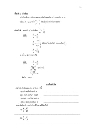 66
เรื่องที่ 2 สัดสวน
สัดสวนเปนการเขียนแสดงการเทากันของอัตราสวนสองอัตราสวน
เชน a : b = c : d หรือ
d
c
b
a
= อานวา เอตอบี เทากับ ซีตอดี
ตัวอยางที่ จงหาคา m ในสัดสวน
12
53
=
m
วิธีที่ 1
12
53
=
m
5
3
12
5
3
5
3
×
×
=
m
(ทําเศษใหเทากับ 3 โดยคูณดวย
5
3
)
2.7
33
=
m
ดังนั้น m มีคาเทากับ 7.2
วิธีที่ 2
12
53
=
m
12
53
=
m
(คูณไขว)
m=
×
5
123
ดังนั้น m= 7.2
1. จงเขียนสัดสวนจากอัตราสวนตอไปนี้
แบบฝกหัดที่ 4
1) 3 ตอ 4 เทากับ 6 ตอ 8 ……………………………………………………..
2) A ตอ 7 เทากับ 9 ตอ 27 ……………………………………………………..
3) 12 ตอ 10 เทากับ B ตอ 5 ……………………………………………………..
4) 5 ตอ 4 เทากับ 65 ตอ D ……………………………………………………..
2. จงหาคาตัวแปรจากสัดสวนที่กําหนดใหตอไปนี้
1)
15
12
3
=
A
……………………………………………………..………………………………………………
2)
28
213
=
B
……………………………………………………..………………………………………………
 