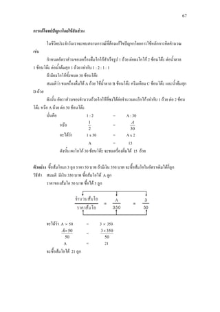 67
การแกโจทยปญหาโดยใชสัดสวน
ในชีวิตประจําวันเราจะพบสถานการณที่ตองแกไขปญหาโดยการใชหลักการคิดคํานวณ
เชน
กําหนดอัตราสวนของเครื่องดื่มโกโกสําเร็จรูป 1 ถวย ตอผงโกโก 2 ชอนโตะ ตอน้ําตาล
1 ชอนโตะ ตอน้ําตมสุก 1 ถวย เทากับ 1 : 2 : 1 : 1
ถามีผงโกโกทั้งหมด 30 ชอนโตะ
สมมติวา ชงเครื่องดื่มได A ถวย ใชน้ําตาล B ชอนโตะ ครีมเทียม C ชอนโตะ และน้ําตมสุก
D ถวย
ดังนั้น อัตราสวนของจํานวนถวยโกโกที่ชงไดตอจํานวนผงโกโก เทากับ 1 ถวย ตอ 2 ชอน
โตะ หรือ A ถวย ตอ 30 ชอนโตะ
นั่นคือ 1 : 2 = A : 30
หรือ
2
1
=
30
A
จะไดวา 1 x 30 = A x 2
A = 15
ดังนั้น ผงโกโก 30 ชอนโตะ จะชงเครื่องดื่มได 15 ถวย
ตัวอยาง ซื้อสมโอมา 3 ลูก ราคา 50 บาท ถามีเงิน 350 บาท จะซื้อสมโอในอัตราเดิมไดกี่ลูก
วิธีทํา สมมติ มีเงิน 350 บาท ซื้อสมโอได A ลูก
ราคาของสมโอ 50 บาท ซื้อได 3 ลูก
จะไดวา A × 50 = 3 × 350
50
50×Ä
=
50
3503×
A = 21
จะซื้อสมโอได 21 ลูก
 