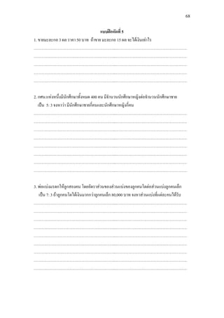68
แบบฝกหัดที่ 5
1. ขายมะละกอ 3 ผล ราคา 50 บาท ถาขาย มะละกอ 15 ผล จะไดเงินเทาไร
……………………………………………………..………………………………………………
……………………………………………………..………………………………………………
……………………………………………………..………………………………………………
……………………………………………………..………………………………………………
……………………………………………………..………………………………………………
2. กศน.แหงหนึ่งมีนักศึกษาทั้งหมด 400 คน มีจํานวนนักศึกษาหญิงตอจํานวนนักศึกษาชาย
เปน 5: 3 จงหาวา มีนักศึกษาชายกี่คนและนักศึกษาหญิงกี่คน
……………………………………………………..………………………………………………
……………………………………………………..………………………………………………
……………………………………………………..………………………………………………
……………………………………………………..………………………………………………
……………………………………………………..………………………………………………
……………………………………………………..………………………………………………
……………………………………………………..………………………………………………
……………………………………………………..………………………………………………
3. พอแบงมรดกใหลูกสองคน โดยอัตราสวนของสวนแบงของลูกคนโตตอสวนแบงลูกคนเล็ก
เปน 7: 3 ถาลูกคนโตไดเงินมากกวาลูกคนเล็ก 80,000 บาท จงหาสวนแบงที่แตละคนไดรับ
……………………………………………………..………………………………………………
……………………………………………………..………………………………………………
……………………………………………………..………………………………………………
……………………………………………………..………………………………………………
……………………………………………………..………………………………………………
……………………………………………………..………………………………………………
……………………………………………………..………………………………………………
……………………………………………………..………………………………………………
……………………………………………………..………………………………………………
 