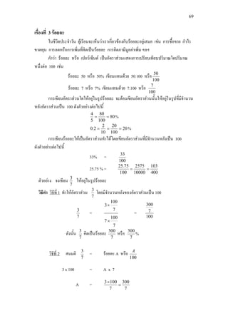 69
เรื่องที่ 3 รอยละ
ในชีวิตประจําวัน ผูเรียนจะเห็นวาเราเกี่ยวของกับรอยละอยูเสมอ เชน การซื้อขาย กําไร
ขาดทุน การลดหรือการเพิ่มที่คิดเปนรอยละ การคิดภาษีมูลคาเพิ่ม ฯลฯ
คําวา รอยละ หรือ เปอรเซ็นต เปนอัตราสวนแสดงการเปรียบเทียบปริมาณใดปริมาณ
หนึ่งตอ 100 เชน
รอยละ 50 หรือ 50% เขียนแทนดวย 50:100 หรือ
100
50
รอยละ 7 หรือ 7% เขียนแทนดวย 7:100 หรือ
100
7
การเขียนอัตราสวนใดใหอยูในรูปรอยละ จะตองเขียนอัตราสวนนั้นใหอยูในรูปที่มีจํานวน
หลังอัตราสวนเปน 100 ดังตัวอยางตอไปนี้
80
100
80
5
4
== %
20
100
20
10
2
2.0 === %
การเขียนรอยละใหเปนอัตราสวนทําไดโดยเขียนอัตราสวนที่มีจํานวนหลังเปน 100
ดังตัวอยางตอไปนี้
33% =
100
33
25.75 % =
400
103
10000
2575
100
75.25
==
ตัวอยาง จงเขียน
7
3
ใหอยูในรูปรอยละ
วิธีทํา วิธีที่ 1
7
3
ทําใหอัตราสวน โดยมีจํานวนหลังของอัตราสวนเปน 100
7
3
=
7
100
7
7
100
3
×
×
=
100
7
300
ดังนั้น
7
3
คิดเปนรอยละ
7
300
หรือ
7
300
%
วิธีที่ 2
7
3
สมมติ = รอยละ A หรือ
100
A
3 x 100 = A x 7
A =
7
300
7
1003
=
×
 
