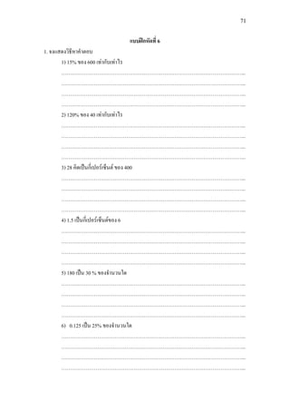 71
แบบฝกหัดที่ 6
1. จงแสดงวิธีหาคําตอบ
1) 15% ของ 600 เทากับเทาไร
……………………………………………………………………………………………...
……………………………………………………………………………………………...
……………………………………………………………………………………………...
……………………………………………………………………………………………...
2) 120% ของ 40 เทากับเทาไร
……………………………………………………………………………………………...
……………………………………………………………………………………………...
……………………………………………………………………………………………...
……………………………………………………………………………………………...
3) 28 คิดเปนกี่เปอรเซ็นต ของ 400
……………………………………………………………………………………………...
……………………………………………………………………………………………...
……………………………………………………………………………………………...
……………………………………………………………………………………………...
4) 1.5 เปนกี่เปอรเซ็นตของ 6
……………………………………………………………………………………………...
……………………………………………………………………………………………...
……………………………………………………………………………………………...
……………………………………………………………………………………………...
5) 180 เปน 30 % ของจํานวนใด
……………………………………………………………………………………………...
……………………………………………………………………………………………...
……………………………………………………………………………………………...
……………………………………………………………………………………………...
6) 0.125 เปน 25% ของจํานวนใด
……………………………………………………………………………………………...
……………………………………………………………………………………………...
……………………………………………………………………………………………...
……………………………………………………………………………………………...
 