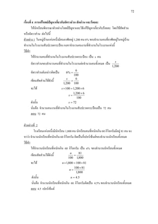 72
เรื่องที่ 4 การแกโจทยปญหาเกี่ยวกับอัตราสวน สัดสวน และรอยละ
ใหนักเรียนพิจารณาตัวอยางโจทยปญหาและวิธีแกปญหาเกี่ยวกับรอยละ โดยใชสัดสวน
หรืออัตราสวน ตอไปนี้
ตัวอยาง 1 ในหมูบานแหงหนึ่งมีคนอาศัยอยู 1,200 คน 6% ของจํานวนคนที่อาศัยอยูในหมูบาน
ทํางานในโรงงานสับปะรดกระปอง จงหาจํานวนคนงานที่ทํางานในโรงงานแหงนี้
ใหจํานวนคนที่ทํางานในโรงงานสับปะรดกระปอง เปน s คน
วิธีทํา
อัตราสวนของจํานวนคนที่ทํางานในโรงงานตอจํานวนคนทั้งหมด เปน
200,1
s
อัตราสวนดังกลาวคิดเปน
100
6
%6 =
เขียนสัดสวนไดดังนี้
100
6
200,1
=
s
จะได 6200,1100 ×=×s
100
6200,1 ×
=s
ดังนั้น 72=s
นั่นคือ จํานวนคนงานที่ทํางานในโรงงานสับปะรดกระปองเปน 72 คน
ตอบ 72 คน
โรงเรียนแหงหนึ่งมีนักเรียน 1,800 คน นักเรียนคนที่หนักเกิน 60 กิโลกรัมมีอยู 81 คน จง
หาวา จํานวนนักเรียนที่หนักเกิน 60 กิโลกรัม คิดเปนกี่เปอรเซ็นตของจํานวนนักเรียนทั้งหมด
ตัวอยางที่ 2
ใหจํานวนนักเรียนที่หนักเกิน 60 กิโลกรัม เปน n% ของจํานวนนักเรียนทั้งหมด
วิธีทํา
เขียนสัดสวนไดดังนี้
800,1
81
100
=
n
จะได 81100800,1 ×=×n
800,1
81100×
=n
ดังนั้น 5.4=n
นั่นคือ จํานวนนักเรียนที่หนักเกิน 60 กิโลกรัมคิดเปน 4.5% ของจํานวนนักเรียนทั้งหมด
ตอบ 4.5 เปอรเซ็นต
 
