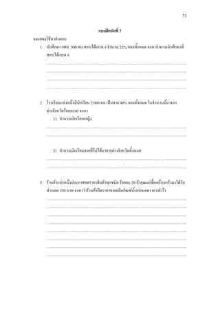 73
แบบฝกหัดที่ 7
จงแสดงวิธีหาคําตอบ
1. นักศึกษา กศน. 500 คน สอบไดเกรด 4 จํานวน 25% ของทั้งหมด จงหาจํานวนนักศึกษาที่
สอบไดเกรด 4
……………………………………………………………………………………………...
……………………………………………………………………………………………...
……………………………………………………………………………………………...
……………………………………………………………………………………………...
2. โรงเรียนแหงหนึ่งมีนักเรียน 2,000 คน เปนชาย 40% ของทั้งหมด ในจํานวนนี้มาจาก
ตางจังหวัดรอยละ60 จงหา
1) จํานวนนักเรียนหญิง
……………………………………………………………………………………………...
……………………………………………………………………………………………...
2) จํานวนนักเรียนชายที่ไมไดมาจากตางจังหวัดทั้งหมด
……………………………………………………………………………………………...
……………………………………………………………………………………………...
3. รานคาแหงหนึ่งประกาศลดราคาสินคาทุกชนิด รอยละ 20 ถาคุณแมซื้อเครื่องแกวมาไดรับ
สวนลด 250 บาท จงหาวารานคาปดราคาขายผลิตภัณฑนั้นกอนลดราคาเทาไร
……………………………………………………………………………………………...
……………………………………………………………………………………………...
……………………………………………………………………………………………...
……………………………………………………………………………………………...
……………………………………………………………………………………………...
……………………………………………………………………………………………...
……………………………………………………………………………………………...
……………………………………………………………………………………………...
 