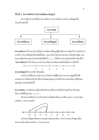 8
เรื่องที่ 1 จํานวนเต็มบวก จํานวนเต็มลบ และศูนย
จํานวนเต็มประกอบไปดวย จํานวนเต็มบวก จํานวนเต็มลบ และจํานวนเต็มศูนย ดัง
โครงสรางตอไปนี้
จํานวนเต็มบวก คือ จํานวนนับ เปนจํานวนชนิดแรกที่มนุษยรูจัก มีคามากกวาศูนย จํานวนนับจํานวน
แรก คือ 1 จํานวนที่อยูถัดไปจะเพิ่มขึ้นทีละ 1 เสมอ เห็นวาไมสามารถหาจํานวนนับที่มากที่สุด และ
สามารถเขียนจํานวนนับ เรียงตามลําดับไดดังนี้ 1, 2, 3,... ไปเรื่อยๆ จํานวนนับเหลานี้อาจเรียกไดวา
“จํานวนเต็มบวก” ถานําจํานวน 0 และจํานวนเต็มบวกมาเขียนแสดงดวยเสนจํานวนได ดังนี้
จํานวนเต็มศูนย มีจํานวนเดียว คือ ศูนย(0)
สําหรับ 0 ไมเปนจํานวนนับ เพราะจะไมกลาววามีผูเรียนจํานวน 0 คน แตศูนยก็ไมได
หมายความวา ไมมีเสมอไป เชน เมื่อกลาวถึงอุณหภูมิ เพราะทําใหเราทราบและเกิดความรูสึกขณะ
อุณหภูมิ 0 องศาเซลเซียสได
จํานวนเต็มลบ หมายถึงจํานวนที่ตรงขามกับจํานวนเต็มบวก มีคานอยกวาศูนย (0) มีคาลดลง
เรื่อยๆ ไมมีที่สิ้นสุด เชน -1, -2, -3, ....
พิจารณาจากเสนจํานวน จะเห็นวาจํานวนที่อยูทางซายของ 0 เปนระยะทาง 1 หนวย เขียน
แทนดวย -1 อานวา ลบหนึ่ง
จากจํานวนที่อยูทางซายของ 0 สองชอง เขียนแทนดวย -2 อานวา ลบสอง ถาอยูทางซาย
ของ 0 สามชอง เขียนแทนดวย -3 อานวา ลบสาม
จํานวนเต็ม
จํานวนเต็มบวก จํานวนเต็มศูนย จํานวนเต็มลบ
 