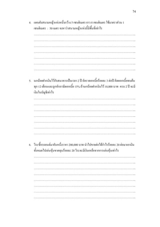 74
4. แผนผังสนามหญาแหงหนึ่งกวาง 5 เซนติเมตร ยาว 8 เซนติเมตร ใชมาตราสวน 1
เซนติเมตร : 50 เมตร จงหาวาสนามหญาแหงนี้มีพื้นที่เทาไร
……………………………………………………………………………………………...
……………………………………………………………………………………………...
……………………………………………………………………………………………...
……………………………………………………………………………………………...
……………………………………………………………………………………………...
……………………………………………………………………………………………...
……………………………………………………………………………………………...
5. นกนอยฝากเงินไวกับธนาคารเปนเวลา 2 ป อัตราดอกเบี้ยรอยละ 3 ตอป คิดดอกเบี้ยทบตน
ทุก 12 เดือนและถูกหักภาษีดอกเบี้ย 15% ถานกนอยฝากเงินไว 10,000 บาท ครบ 2 ป จะมี
เงินในบัญชีเทาไร
……………………………………………………………………………………………...
……………………………………………………………………………………………...
……………………………………………………………………………………………...
……………………………………………………………………………………………...
……………………………………………………………………………………………...
……………………………………………………………………………………………...
……………………………………………………………………………………………...
6. วีระซื้อรถยนตมาคันหนึ่งราคา 200,000 บาท นําไปขายตอไดกําไรรอยละ 20 ตอมาเอาเงิน
ทั้งหมดไปเลนหุนขาดทุนรอยละ 20 วีระจะมีเงินเหลือจากการเลนหุนเทาไร
……………………………………………………………………………………………...
……………………………………………………………………………………………...
……………………………………………………………………………………………...
……………………………………………………………………………………………...
……………………………………………………………………………………………...
……………………………………………………………………………………………...
……………………………………………………………………………………………...
……………………………………………………………………………………………...
 