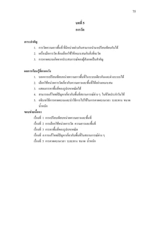 75
บทที่ 5
การวัด
สาระสําคัญ
1. การวัดความยาวพื้นที่ ที่มีหนวยตางกันสามารถนํามาเปรียบเทียบกันได
2. เครื่องมือการวัด ตองเลือกใชใหเหมาะสมกับสิ่งที่จะวัด
3. การคาดคะเนเกิดจากประสบการณของผูสังเกตเปนสําคัญ
ผลการเรียนรูที่คาดหวัง
1. บอกการเปรียบเทียบหนวยความยาวพื้นที่ในระบบเดียวกันและตางระบบได
2. เลือกใชหนวยการวัดเกี่ยวกับความยาวและพื้นที่ไดอยางเหมาะสม
3. แสดงการหาพื้นที่ของรูปเรขาคณิตได
4. สามารถแกโจทยปญหาเกี่ยวกับพื้นที่สถานการณตาง ๆ ในชีวิตประจําวันได
5. อธิบายวิธีการคาดคะเนและนําวิธีการไปใชในการคาดคะเนเวลา ระยะทาง ขนาด
น้ําหนัก
ขอบขายเนื้อหา
เรื่องที่ 1 การเปรียบเทียบหนวยความยาวและพื้นที่
เรื่องที่ 2 การเลือกใชหนวยการวัด ความยาวและพื้นที่
เรื่องที่ 3 การหาพื้นที่ของรูปเรขาคณิต
เรื่องที่ 4 การแกโจทยปญหาเกี่ยวกับพื้นที่ในสถานการณตาง ๆ
เรื่องที่ 5 การคาดคะเนเวลา ระยะทาง ขนาด น้ําหนัก
 