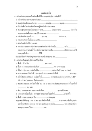 79
1. จงเติมหนวยความยาวหรือหนวยพื้นที่ใหเหมาะสมกับขอความตอไปนี้
แบบฝกหัดที่ 1
1) ไมอัดชนิดบางมีความหนาแผนละ 4 .........................................................................................
2) สมุดปกออนมีความกวาง 16.5 .....................ยาว 24......................หนา 4 ................................
3) จังหวัดเชียงใหมและจังหวัดเลยอยูหางกันประมาณ 1,600 ......................................................
4) สนามฟุตบอลแหงหนึ่งมีความกวาง 45 …………… มีความยาว 90 ..................... และถาวิ่ง
รอบสนามแหงนี้สามรอบ จะไดระยะทาง 1 ...............................
5) แผนดิสกมีความกวาง 9 ................... ยาว 9.4 ........................... และหนา 3 .........................
6) กระดาษ A4 มีพื้นที่ประมาณ 630 .........................................
7) หองเรียนมีพื้นที่ประมาณ 80 ................................................
9) การวัดความยาวของที่ดินในประเทศไทยนิยมใชหนวยเปน ................... หรือ....................
และอาจบอกจํานวนพื้นที่ของที่ดินตามมาตราไทยเปน ..........................หรืออาจบอกโดยใช
มาตรเมตริกเปน ........................ ก็ได
10) แมน้ําโขงชวงจังหวัดมุกดาหารมีความกวางประมาณ 200 ............................
2. จงเติมคําลงในชองวางที่กําหนดใหถูกตอง
1) พื้นที่ 1 ไร เทากับ ..................................... ตารางเมตร
2) พื้นที่ 17 ตารางเมตร คิดเปนพื้นที่ .................................. ตารางเซนติเมตร
3) ที่ดิน 3,119 ตารางวา เทากับที่ดิน ............................... (ตอบเปนไร งาน ตารางวา)
4) กระดาษแผนหนึ่งมีพื้นที่ 720 ตารางนิ้ว กระดาษแผนนี้มีพื้นที่ ............................ ตารางฟุต
5) พื้นที่ 2 ตารางกิโลเมตร คิดเปนพื้นที่ .................... ตารางเซนติเมตร (ตอบในรูป n
A 10×
เมื่อ 1 ≤ A < 10 และ n เปนจํานวนเต็ม)
6) สวนสาธารณะแหงหนึ่งมีพื้นที่ 5 ไร 2 งาน 22 ตารางวา แลวสวนสาธารณะแหงนี้จะมีพื้นที่
.................... ตารางวา
7) ที่นา 2,900,000 ตารางเมตร เทากับที่นา ................................ ตารางกิโลเมตร
8) โลหะแผนหนึ่งมีพื้นที่ 3 ตารางฟุต โลหะแผนนี้จะมีพื้นที่ ................... .. ตารางนิ้ว
9) พื้นที่ 9.5 ตารางวา จะเทากับ .......................... ตารางเมตร
10) ลุงสอนมีที่ดินอยู 2 งาน 68 ตารางวา คิดเปนพื้นที่ ..................... ตารางเมตร แลวถาลุงสอน
ขายที่ดินไป ตารางเมตรละ 875 บาท ลุงสอนจะไดรับเงิน ...................... บาท แสดงวาที่ดิน
ของลุงสอน ราคาไรละ......................... บาท
 