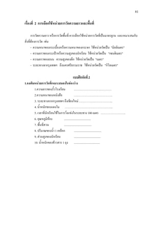 81
เรื่องที่ 2 การเลือกใชหนวยการวัดความยาวและพื้นที่
การวัดความยาว หรือการวัดพื้นที่ ควรเลือกใชหนวยการวัดที่เปนมาตรฐาน และเหมาะสมกับ
สิ่งที่ตองการวัด เชน
- ความหนาของกระเบื้องหรือความหนาของกระจก ใชหนวยวัดเปน "มิลลิเมตร"
- ความยาวของกระเปาหรือความสูงของนักเรียน ใชหนวยวัดเปน "เซนติเมตร"
- ความยาวของถนน ความสูงของตึก ใชหนวยวัดเปน "เมตร"
- ระยะทางจากรุงเทพฯ ถึงนครศรีธรรมราช ใชหนวยวัดเปน "กิโลเมตร"
1.จงเติมหนวยการวัดที่เหมาะสมลงในชองวาง
แบบฝกหัดที่ 2
1.ความยาวของรั้วโรงเรียน …………………………………
2.ความหนาของหนังสือ ………………………………….
3. ระยะทางจากกรุงเทพฯ ถึงเชียงใหม ……………………………..
4. น้ําหนักของแตงโม …………………………………………..
5. เวลาที่นักเรียนใชในการวิ่งแขงในระยะทาง 100 เมตร ……………………..
6. อุณหภูมิหอง .....................................
7. พื้นที่สวน ......................................
8. ปริมาณของน้ํา 1 เหยือก ......................................
9. สวนสูงของนักเรียน .....................................
10. น้ําหนักของขาวสาร 1 ถุง ....................................
 