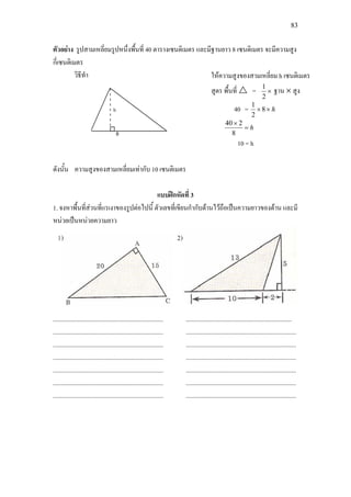 83
ตัวอยาง รูปสามเหลี่ยมรูปหนึ่งพื้นที่ 40 ตารางเซนติเมตร และมีฐานยาว 8 เซนติเมตร จะมีความสูง
กี่เซนติเมตร
วิธีทํา
ดังนั้น ความสูงของสามเหลี่ยมเทากับ 10 เซนติเมตร
แบบฝกหัดที่ 3
1. จงหาพื้นที่สวนที่แรเงาของรูปตอไปนี้ ตัวเลขที่เขียนกํากับดานไวถือเปนความยาวของดาน และมี
หนวยเปนหนวยความยาว
.......................................................................
.......................................................................
.......................................................................
.......................................................................
.......................................................................
.......................................................................
.......................................................................
....................................................................
.......................................................................
.......................................................................
.......................................................................
.......................................................................
.......................................................................
.......................................................................
ใหความสูงของสามเหลี่ยม h เซนติเมตร
สูตร พื้นที่  = ×
2
1
ฐาน × สูง
40 = h×× 8
2
1
h=
×
8
240
10 = h
 