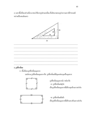 85
4. จงหาพื้นที่ของสวนที่แรเงาของไมฉากรูปสามเหลี่ยม ซึ่งมีขนาดตามรูป (ความยาวที่กําหนดมี
หนวยเปนเซนติเมตร)
30
.............................................................................................................................................................
.............................................................................................................................................................
.............................................................................................................................................................
.............................................................................................................................................................
.............................................................................................................................................................
.............................................................................................................................................................
.............................................................................................................................................................
2. รูปสี่เหลี่ยม
2.1 พื้นที่ของรูปสี่เหลี่ยมมุมฉาก
บทนิยาม รูปสี่เหลี่ยมมุมฉาก คือ รูปสี่เหลี่ยมที่มีมุมแตละมุมเปนมุมฉาก
รูปสี่เหลี่ยมมุมฉากมี 2 ชนิด คือ
ก) รูปสี่เหลี่ยมจัตุรัส
เปนรูปสี่เหลี่ยมมุมฉากที่มีดานทุกดานยาวเทากัน
ข) รูปสี่เหลี่ยมผืนผา
เปนรูปสี่เหลี่ยมมุมฉากที่มีดานตรงขามยาวเทากัน
 
