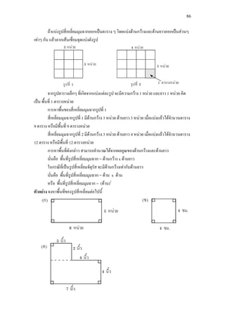86
ถาแบงรูปสี่เหลี่ยมมุมฉากออกเปนตาราง ๆ โดยแบงดานกวางและดานยาวออกเปนสวนๆ
เทาๆ กัน แลวลากเสนเชื่อมจุดแบงดังรูป
จากรูปตารางเล็กๆ ที่เกิดจากแบงแตละรูป จะมีความกวาง 1 หนวย และยาว 1 หนวย คิด
เปน พื้นที่ 1 ตารางหนวย
การหาพื้นของสี่เหลี่ยมมุมฉากรูปที่ 1
สี่เหลี่ยมมุมฉากรูปที่ 1 มีดานกวาง 3 หนวย ดานยาว 3 หนวย เมื่อแบงแลวไดจํานวนตาราง
9 ตาราง หรือมีพื้นที่ 9 ตารางหนวย
สี่เหลี่ยมมุมฉากรูปที่ 2 มีดานกวาง 3 หนวย ดานยาว 4 หนวย เมื่อแบงแลวไดจํานวนตาราง
12 ตาราง หรือมีพื้นที่ 12 ตารางหนวย
การหาพื้นที่ดังกลาว สามารถคํานวณไดจากผลคูณของดานกวางและดานยาว
นั่นคือ พื้นที่รูปสี่เหลี่ยมมุมฉาก = ดานกวาง x ดานยาว
ในกรณีที่เปนรูปสี่เหลี่ยมจัตุรัส จะมีดานกวางเทากับดานยาว
นั่นคือ พื้นที่รูปสี่เหลี่ยมมุมฉาก = ดาน x ดาน
หรือ พื้นที่รูปสี่เหลี่ยมมุมฉาก = (ดาน)2
ตัวอยาง จงหาพื้นที่ของรูปสี่เหลี่ยมตอไปนี้
 