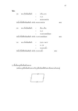 87
วิธีทํา
(ก) พ.ท. สี่เหลี่ยมผืนผา = กวาง x ยาว
= 5 x 8
= 40 ตารางหนวย
ดังนั้น พื้นที่สี่เหลี่ยมผืนผา เทากับ 40 ตารางหนวย ตอบ
(ก) พ.ท. สี่เหลี่ยมผืนผา = ดาน x ดาน
= 4 x 4
= 16 ตารางเซนติเมตร
ดังนั้น พื้นที่สี่เหลี่ยมผืนผา เทากับ 16 ตารางเซนติเมตร ตอบ
(ก) พ.ท. สี่เหลี่ยมผืนผา = (2x3) + (4x7)
= 6 + 28
= 34 ตารางนิ้ว
ดังนั้น พื้นที่สี่เหลี่ยมผืนผา เทากับ 34 ตารางนิ้ว ตอบ
2.2 พื้นที่ของรูปสี่เหลี่ยมดานขนาน
บทนิยาม รูปสี่เหลี่ยมดานขนาน คือ รูปสี่เหลี่ยมที่มีดานตรงขามขนานกันสองคู
 