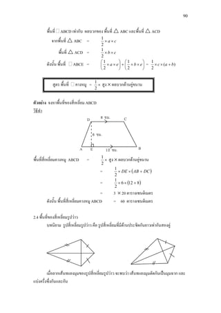 90
พื้นที่ ABCD เทากับ ผลบวกของ พื้นที่  ABC และพื้นที่  ACD
จากพื้นที่  ABC = ca ××
2
1
พื้นที่  ACD = cb ××
2
1
ดังนั้น พื้นที่ ABCE = 





××+





×× ebea
2
1
2
1
= )(
2
1
bac +××
สูตร พื้นที่ คางหมู = ×
2
1
สูง × ผลบวกดานคูขนาน
ตัวอยาง จงหาพื้นที่ของสี่เหลี่ยม ABCD
วิธีทํา
พื้นที่สี่เหลี่ยมคางหมู ABCD = ×
2
1
สูง × ผลบวกดานคูขนาน
= ( )DCABDE +××
2
1
= ( )8126
2
1
+××
= 3 × 20 ตารางเซนติเมตร
ดังนั้น พื้นที่สี่เหลี่ยมคางหมู ABCD = 60 ตารางเซนติเมตร
2.4 พื้นที่ของสี่เหลี่ยมรูปวาว
บทนิยาม รูปสี่เหลี่ยมรูปวาว คือ รูปสี่เหลี่ยมที่มีดานประชิดกันยาวเทากันสองคู
เมื่อลากเสนทแยงมุมของรูปสี่เหลี่ยมรูปวาว จะพบวา เสนทแยงมุมตัดกันเปนมุมฉาก และ
แบงครึ่งซึ่งกันและกัน
 