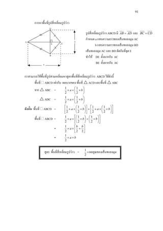 91
การหาพื้นที่รูปสี่เหลี่ยมรูปวาว
เราสามารถใชพื้นที่รูปสามเหลี่ยมหาสูตรพื้นที่สี่เหลี่ยมรูปวาว ABCD ไดดังนี้
พื้นที่ ABCD เทากับ ผลบวกของ พื้นที่  ACD และพื้นที่  ABC
จาก  ABC = 





××× ba
2
1
2
1
 ADC = 





××× ba
2
1
2
1
ดังนั้น พื้นที่ ABCD = 











×××+











××× baba
2
1
2
1
2
1
2
1
พื้นที่ ABCD = 











×+





××× bba
2
1
2
1
2
1
= 





+××
222
1 bb
a
= ba ××
2
1
สูตร พื้นที่สี่เหลี่ยมรูปวาว = ×
2
1
ผลคูณของเสนทแยงมุม
รูปสี่เหลี่ยมรูปวาว ABCD มี ADAB = และ CDBC =
กําหนด a แทนความยาวของเสนทแยงมุม AC
b แทนความยาวของเสนทแยงมุม BD
เสนทแยงมุม AC และ BD ตัดกันที่จุด E
ทําให DE ตั้งฉากกับ AC
BE ตั้งฉากกับ AC
 