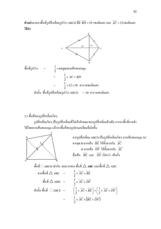 92
ตัวอยาง จงหาพื้นที่รูปสี่เหลี่ยมรูปวาว ABCD ที่มี 10=BD เซนติเมตร และ 12=AC เซนติเมตร
วิธีทํา
พื้นที่รูปวาว = ×
2
1
ผลคูณของเสนทแยงมุม
= BDAC ××
2
1
= 1012
2
1
×× ตารางเซนติเมตร
ดังนั้น พื้นที่รูปสี่เหลี่ยมรูปวาว ABCD = 60 ตารางเซนติเมตร
2.5 พื้นที่ของรูปสี่เหลี่ยมใดๆ
รูปสี่เหลี่ยมใดๆ เปนรูปสี่เหลี่ยมที่ไมเขาลักษณะของรูปสี่เหลี่ยมขางตน การหาพื้นที่อาจทํา
ไดโดยลากเสนทแยงมุม แลวหาพื้นที่ของรูปสามเหลี่ยมที่เกิดขึ้น
พื้นที่ ABCD เทากับ ผลบวกของ พื้นที่  ABC และพื้นที่  ADC
จากพื้นที่  ABC = BEAC ××
2
1
พื้นที่  ABD = DFAC ××
2
1
ดังนั้น พื้นที่ ABCE = 





××+





×× DFACBEAC
2
1
2
1
= ( )DFBEAC +××
2
1
จากรูปสี่เหลี่ยม ABCD เปนรูปสี่เหลี่ยมใดๆ จากเสนทแยงมุม AC
จากจุด B ลากเสน BE ใหตั้งฉากกับ AC
D ลากเสน DF ใหตั้งฉากกับ AC
ซึ่งเสน BE และ DF เรียกวา เสนกิ่ง
 
