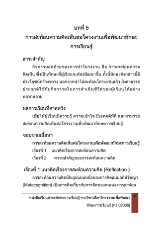 หนังสือเรียนสาระทักษะการเรียนรู รายวิชาเลือกโครงงานเพื่อพัฒนา
ทักษะการเรียนรู (ทร 02006)
44
บทที่ 5
การสะทอนความคิดเห็นตอโครงงานเพื่อพัฒนาทักษะ
การเรียนรู
สาระสําคัญ
กิจกรรมสุดทายของการทําโครงงาน คือ การสะทอนความ
คิดเห็น ซึ่งเปนทักษะที่ผูเรียนจะตองพัฒนาขึ้น ทั้งนี้ทักษะดังกลาวนี้มี
ประโยชนกวางขวาง นอกจากนําไปสะทอนโครงงานแลว ยังสามารถ
ประยุกตใชกับกิจกรรมในการดําเนินชีวิตของผูเรียนไดอยาง
หลากหลาย
ผลการเรียนที่คาดหวัง
เพื่อใหผูเรียนมีความรู ความเขาใจ มีเจตคติที่ดี และสามารถ
สะทอนความคิดเห็นตอโครงงานเพื่อพัฒนาทักษะการเรียนรู
ขอบขายเนื้อหา
การสะทอนความคิดเห็นตอโครงงานเพื่อพัฒนาทักษะการเรียนรู
เรื่องที่ 1 แนวคิดเรื่องการสะทอนความคิด
เรื่องที่ 2 ความสําคัญของการสะทอนความคิด
เรื่องที่ 1 แนวคิดเรื่องการสะทอนความคิด (Reflection )
การสะทอนความคิดเปนรูปแบบหนึ่งของการคิดแบบอภิปรัชญา
(Metacognition) เปนการคิดเกี่ยวกับการคิดของตนเอง การสะทอน
 